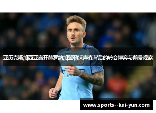 亚历克斯加西亚离开赫罗纳加盟勒沃库森背后的转会博弈与前景观察