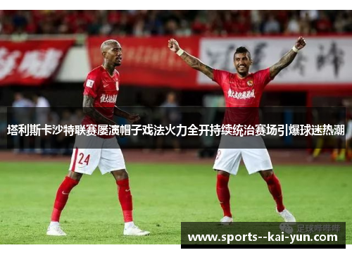 塔利斯卡沙特联赛屡演帽子戏法火力全开持续统治赛场引爆球迷热潮