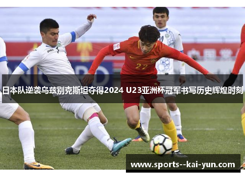 日本队逆袭乌兹别克斯坦夺得2024 U23亚洲杯冠军书写历史辉煌时刻